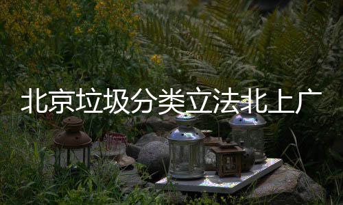 北京北上垃圾立法类制分将进广深入强分类