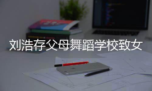 女童 女校致母舞刘浩存父瘫痪孩父孩子亲蹈学仍然受伤